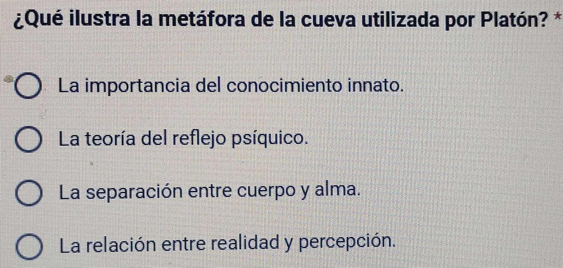 ¿Qué ilustra la metáfora de la cueva utilizada por Platón? *
La importancia del conocimiento innato.
La teoría del reflejo psíquico.
La separación entre cuerpo y alma.
La relación entre realidad y percepción.