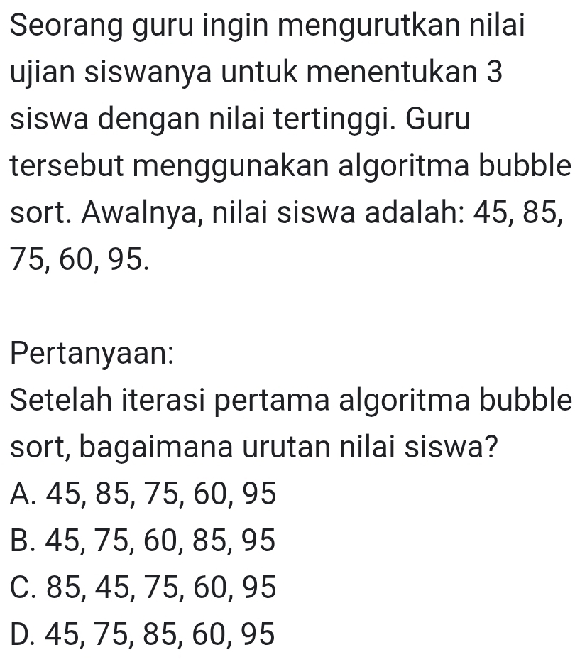 Seorang guru ingin mengurutkan nilai
ujian siswanya untuk menentukan 3
siswa dengan nilai tertinggi. Guru
tersebut menggunakan algoritma bubble
sort. Awalnya, nilai siswa adalah: 45, 85,
75, 60, 95.
Pertanyaan:
Setelah iterasi pertama algoritma bubble
sort, bagaimana urutan nilai siswa?
A. 45, 85, 75, 60, 95
B. 45, 75, 60, 85, 95
C. 85, 45, 75, 60, 95
D. 45, 75, 85, 60, 95