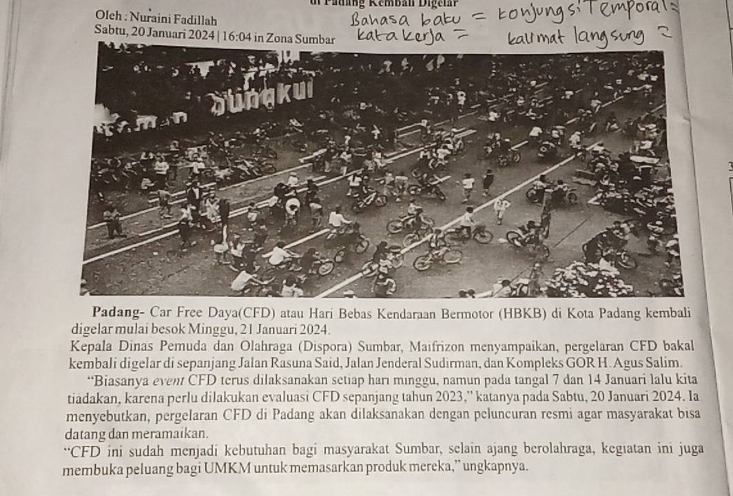 dr Padang Remban D i ge l an 
Oleh : Nuraini Fadillah 
Sabtu, 20 Januari 2024 16:04 in Zona Sumbar 

Padang- Car Free Daya(CFD) atau Hari Bebas Kendaraan Bermotor (HBKB) di Kota Padang kembali 
digelar mulai besok Minggu, 21 Januari 2024. 
Kepala Dinas Pemuda dan Olahraga (Dispora) Sumbar, Maifrizon menyampaikan, pergelaran CFD bakal 
kembali digelar di sepanjang Jalan Rasuna Said, Jalan Jenderal Sudirman, dan Kompleks GOR H. Agus Salim. 
“Biasanya event CFD terus dilaksanakan setiap hari minggu, namun pada tangal 7 dan 14 Januari lalu kita 
tiadakan, karena perlu dilakukan evaluasi CFD sepanjang tahun 2023,'' katanya pada Sabtu, 20 Januari 2024. Ia 
menyebutkan, pergelaran CFD di Padang akan dilaksanakan dengan peluncuran resmi agar masyarakat bisa 
datang dan meramaikan. 
“CFD ini sudah menjadi kebutuhan bagi masyarakat Sumbar, selain ajang berolahraga, kegiatan ini juga 
membuka peluang bagi UMKM untuk memasarkan produk mereka,” ungkapnya.