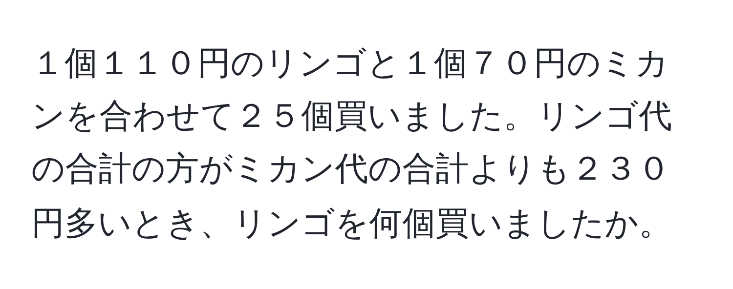 １個１１０円のリンゴと１個７０円のミカンを合わせて２５個買いました。リンゴ代の合計の方がミカン代の合計よりも２３０円多いとき、リンゴを何個買いましたか。