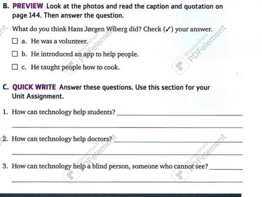 PREVIEW Look at the photos and read the caption and quotation on
page 144. Then answer the question.
What do you think Hans Jørgen Wiberg did? Check (✓) your answer.
a. He was a volunteer.
b. He introduced an app to help people.
c. He taught people how to cook.
C. QUICK WRITE Answer these questions. Use this section for your
Unit Assignment.
1. How can technology help students?_
_
2. How can technology help doctors?_
_
3. How can technology help a blind person, someone who cannot see?_
_
__