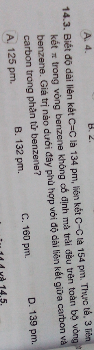 A. 4. B. 2.
14.3. Biết độ dài liên kết C=C là 134 pm, liên kết C-C là 154 pm. Thực tế, 3 liên
kết π trong vòng benzene không cố định mà trài đều trên toàn bộ vòng
benzene. Giá trị nào dưới đây phù hợp với độ dài liên kết giữa carbon và
carbon trong phân tử benzene?
C. 160 pm. D. 139 pm.
A. 125 pm. B. 132 pm.
và 14.5.