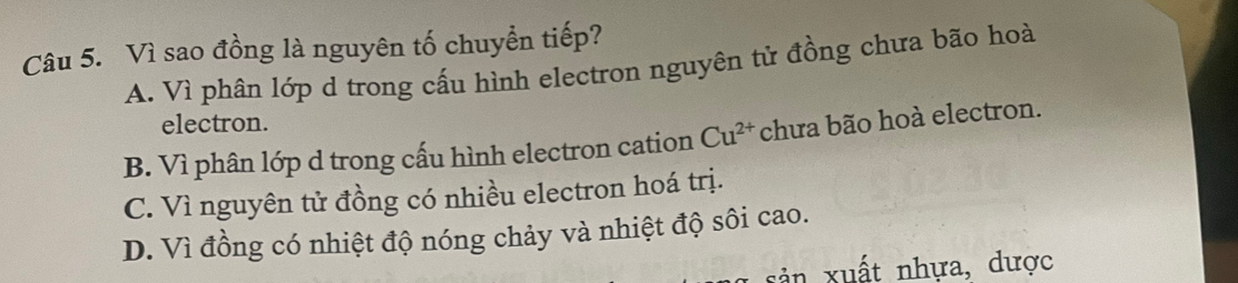 Vì sao đồng là nguyên tố chuyển tiếp?
A. Vì phân lớp d trong cấu hình electron nguyên tử đồng chưa bão hoà
electron.
B. Vì phân lớp d trong cấu hình electron cation Cu^(2+) chưa bão hoà electron.
C. Vì nguyên tử đồng có nhiều electron hoá trị.
D. Vì đồng có nhiệt độ nóng chảy và nhiệt độ sôi cao.
n xuất nhựa, dược