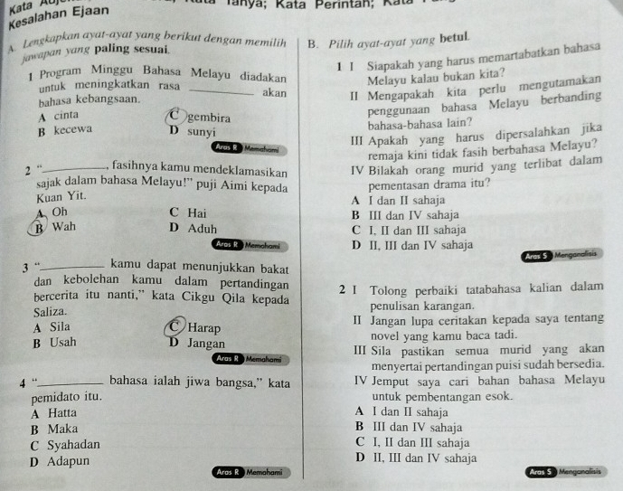 Kesalahan Ejaan Kata Auja
Ra Tanya; Kata Perintah; Kat
A. Lengkapkan ayat-ayat yang berikut dengan memilih B. Pilih ayat-ayat yang betul.
jawapan yang paling sesuai.
1 I Siapakah yang harus memartabatkan bahasa
| Program Minggu Bahasa Melayu diadakan Melayu kalau bukan kita?
untuk meningkatkan rasa_
akan II Mengapakah kita perlu mengutamakan
bahasa kebangsaan.
A cinta C gembira
penggunaan bahasa Melayu berbanding
B kecewa D sunyi
bahasa-bahasa lain?
III Apakah yang harus dipersalahkan jika
Aras R  Mamaham
remaja kini tidak fasih berbahasa Melayu?
2 “_ , fasihnya kamu mendeklamasikan IV Bilakah orang murid yang terlibat dalam
sajak dalam bahasa Melayu!” puji Aimi kepada
Kuan Yit. pementasan drama itu?
A I dan II sahaja
A、Oh C Hai B III dan IV sahaja
B Wah D Aduh C I, II dan III sahaja
Aras R Memahami D II, III dan IV sahaja
Aras 5  Menganalisis
3 “_ kamu dapat menunjukkan bakat
dan kebolehan kamu dalam pertandingan
bercerita itu nanti,” kata Cikgu Qila kepada 2 I Tolong perbaiki tatabahasa kalian dalam
Saliza. penulisan karangan.
A Sila C Harap II Jangan lupa ceritakan kepada saya tentang
B Usah D Jangan novel yang kamu baca tadi.
Aras R  Memahami III Sila pastikan semua murid yang akan
menyertai pertandingan puisi sudah bersedia.
4 '._ bahasa ialah jiwa bangsa,” kata IV Jemput saya cari bahan bahasa Melayu
pemidato itu. untuk pembentangan esok.
A Hatta A I dan II sahaja
B Maka B III dan IV sahaja
C I, II dan III sahaja
C Syahadan D II, III dan IV sahaja
D Adapun
Aras R  Memahami Aras S. Menganalisis