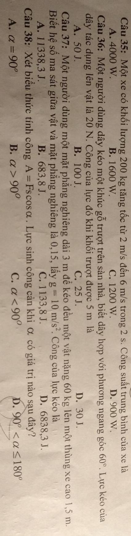 Một xe có khối lượng 200 kg tăng tốc từ 2 m/s đến 6 m/s trong 2 s. Công suất trung bình của xe là
A. 4000 W. B. 1600 W. C. 1200 W. D. 900 W.
Câu 36: Một người dùng dây kéo một khúc gỗ trượt trên sàn nhà, biết dây hợp với phương ngang góc 60°. Lực kéo của
dây tác dụng lên vật là 20 N. Công của lực đó khi khối trượt được 5 m là
A. 50 J. B. 100 J. C. 25 J. D. 30 J.
Câu 37: Một người dùng một mặt phẳng nghiêng dài 3 m để kéo đều một vật nặng 60 kg lên một thùng xe cao 1,5 m.
Biết hệ số ma sát giữa vật và mặt phẳng nghiêng là 0, 15, lấy g=10m/s^2 Công của lực kéo là
A. 11338, 3 J. B. 683, 8 J. C. 1133, 8 J. D. 6838, 3 J.
Câu 38: Xét biểu thức tính công A=Fscos alpha. Lực sinh công cản khi α có giá trị nào sau đây?
A. alpha =90° B. alpha >90° C. alpha <90° D. 90°