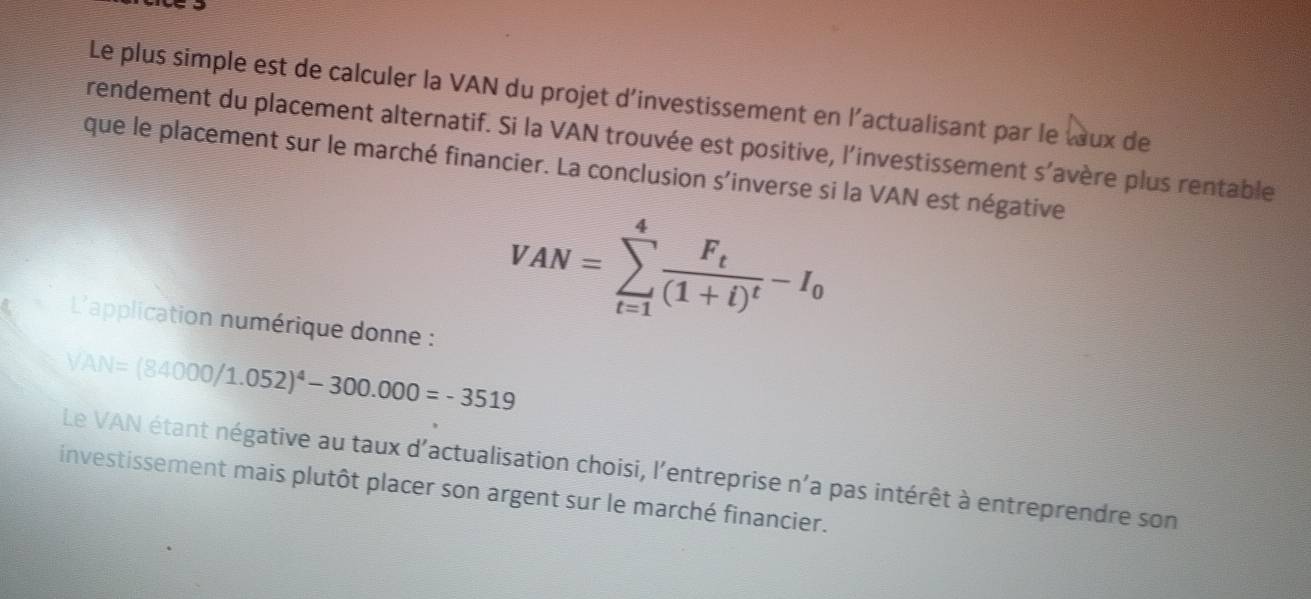 Le plus simple est de calculer la VAN du projet d'investissement en l'actualisant par le tux de 
rendement du placement alternatif. Si la VAN trouvée est positive, l'investissement s’avère plus rentable 
que le placement sur le marché financier. La conclusion s'inverse si la VAN est négative 
L'application numérique donne :
VAN=sumlimits _(t=1)^4frac F_t(1+t)^t-I_0
VAN=(84000/1.052)^4-300.000=-3519
Le VAN étant négative au taux d'actualisation choisi, l'entreprise n'a pas intérêt à entreprendre son 
investissement mais plutôt placer son argent sur le marché financier.