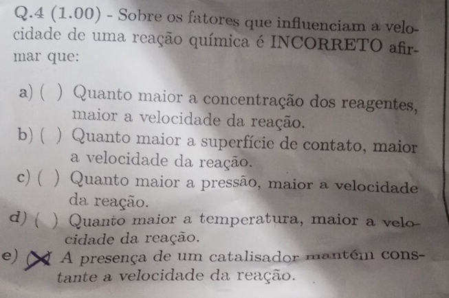 4 (1.00) - Sobre os fatores que influenciam a velo-
cidade de uma reação química é INCORRETO afir
mar que:
a) ( ) Quanto maior a concentração dos reagentes,
maior a velocidade da reação.
b)( ) Quanto maior a superfície de contato, maior
a velocidade da reação.
c) ( ) Quanto maior a pressão, maior a velocidade
da reação.
d)( ) Quanto maior a temperatura, maior a velo-
cidade da reação.
e) X A presença de um catalisador mantém cons-
tante a velocidade da reação.