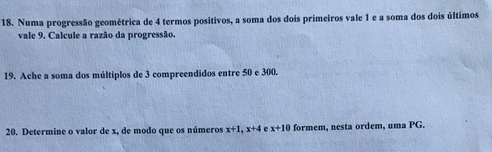 Numa progressão geométrica de 4 termos positivos, a soma dos dois primeiros vale 1 e a soma dos dois últimos 
vale 9. Calcule a razão da progressão. 
19. Ache a soma dos múltiplos de 3 compreendidos entre 50 e 300. 
20. Determine o valor de x, de modo que os números x+1, x+4 e x+10 formem, nesta ordem, uma PG.