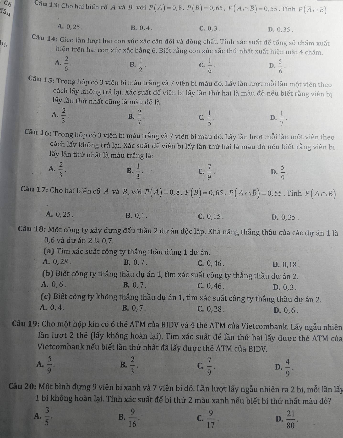 để Câu 13: Cho hai biến cố A và B, với P(A)=0,8,P(B)=0,65,P(A∩ overline B)=0,55. Tính P(overline A∩ B)
đầu
A. 0, 25 . B. 0,4 . C. 0,3 .
D. 0,35 .
Câu 14: Gieo lần lượt hai con xúc xắc cân đối và đồng chất. Tính xác suất để tổng số chấm xuất
bỏ
hiện trên hai con xúc xắc bằng 6. Biết rằng con xúc xắc thứ nhất xuất hiện mặt 4 chấm.
A.  2/6 ·  1/2 .  1/6 ·  5/6 .
B.
C.
D.
Câu 15: Trong hộp có 3 viên bi màu trắng và 7 viên bi màu đỏ. Lấy lần lượt mỗi lần một viên theo
cách lấy không trả lại. Xác suất để viên bi lấy lần thứ hai là màu đỏ nếu biết rằng viên bị
lấy lần thứ nhất cũng là màu đỏ là
A.  2/3 .
B.  2/7 .  1/5 .  1/7 .
C.
D.
Câu 16: Trong hộp có 3 viên bi màu trắng và 7 viên bi màu đỏ. Lấy lần lượt mỗi lần một viên theo
cách lấy không trả lại. Xác suất để viên bi lấy lần thứ hai là màu đỏ nếu biết rằng viên bi
lấy lần thứ nhất là màu trắng là:
A.  2/3 .
B.  1/3 .  7/9 .  5/9 .
C.
D.
Câu 17: Cho hai biến cố A và B, với P(A)=0,8,P(B)=0,65,P(A∩ overline B)=0,55. Tính P(A∩ B)
A. 0,25 . B. 0,1 . C. 0,15 . D. 0,35 .
Câu 18: Một công ty xây dựng đấu thầu 2 dự án độc lập. Khả năng thắng thầu của các dự án 1 là
0,6 và dự án 2 là 0,7.
(a) Tìm xác suất công ty thắng thầu đúng 1 dự án.
A. 0, 28 . B. 0, 7 . C. 0, 46 . D. 0,18 .
(b) Biết công ty thắng thầu dự án 1, tìm xác suất công ty thắng thầu dự án 2.
A. 0,6. B. 0, 7 . C. 0,46 . D. 0,3 .
(c) Biết công ty không thắng thầu dự án 1, tìm xác suất công ty thắng thầu dự án 2.
A. 0,4 . B. 0, 7 . C. 0, 28 . D. 0,6 .
Câu 19: Cho một hộp kín có 6 thẻ ATM của BIDV và 4 thẻ ATM của Vietcombank. Lấy ngẫu nhiên
lần lượt 2 thẻ (lấy không hoàn lại). Tìm xác suất để lần thứ hai lấy được thẻ ATM của
Vietcombank nếu biết lần thứ nhất đã lấy được thẻ ATM của BIDV.
B.
A.  5/9 .  2/3 .  7/9 .  4/9 .
C.
D.
Câu 20: Một bình đựng 9 viên bi xanh và 7 viên bi đỏ. Lần lượt lấy ngẫu nhiên ra 2 bi, mỗi lần lấy
1 bi không hoàn lại. Tính xác suất để bi thứ 2 màu xanh nếu biết bi thứ nhất màu đỏ?
A.  3/5 . B.  9/16 . C.  9/17 .  21/80 .
D.