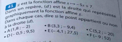 est la fonction affine xto -5x+7. 
Dans un repère, (d) est la droite qui représente 
graphiquement la fonction affine g. 
à la droite (d). Dans chaque cas, dire si le point appartient ou non
A(1,8;-2) B(3,3;-9,4)
D(-0,5;9,5) E(-4,1:27,5) C(5,2;-20)
F(-9:52)