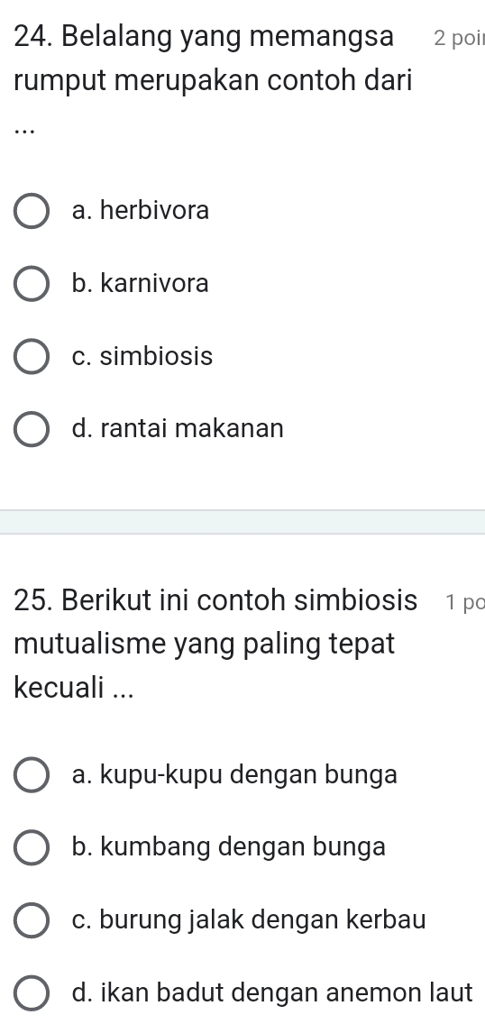 Belalang yang memangsa 1 2 poi
rumput merupakan contoh dari
…
a. herbivora
b. karnivora
c. simbiosis
d. rantai makanan
25. Berikut ini contoh simbiosis 1 po
mutualisme yang paling tepat
kecuali ...
a. kupu-kupu dengan bunga
b. kumbang dengan bunga
c. burung jalak dengan kerbau
d. ikan badut dengan anemon laut