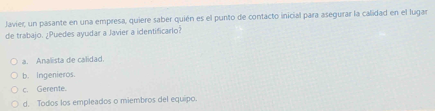 Javier, un pasante en una empresa, quiere saber quién es el punto de contacto inicial para asegurar la calidad en el lugar
de trabajo. ¿Puedes ayudar a Javier a identificarlo?
a. Analista de calidad.
b. Ingenieros.
c. Gerente.
d. Todos los empleados o miembros del equipo.