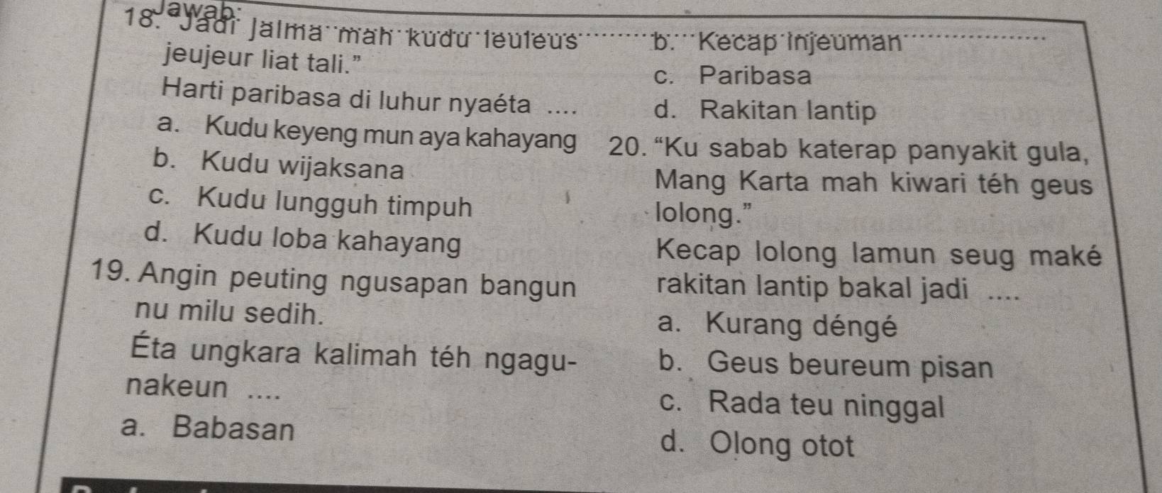 Yaur Jalma mah kudu leuleus b. Kecap injeuman
jeujeur liat tali.”
c. Paribasa
Harti paribasa di luhur nyaéta .... d. Rakitan lantip
a. Kudu keyeng mun aya kahayang 20. “Ku sabab katerap panyakit gula,
b. Kudu wijaksana
Mang Karta mah kiwari téh geus
c. Kudu lungguh timpuh
lolong."
d. Kudu loba kahayang Kecap lolong lamun seug maké
19. Angin peuting ngusapan bangun rakitan lantip bakal jadi ....
nu milu sedih. a. Kurang déngé
Éta ungkara kalimah téh ngagu- b. Geus beureum pisan
nakeun .... c. Rada teu ninggal
a. Babasan d. Olong otot