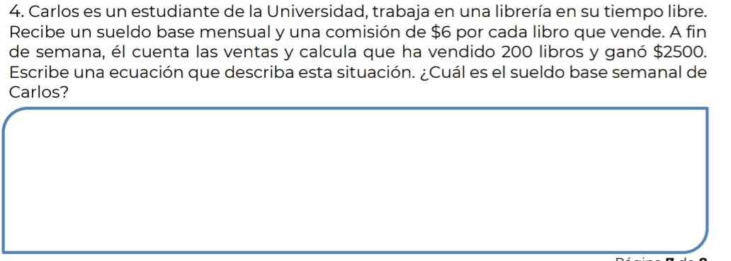 Carlos es un estudiante de la Universidad, trabaja en una librería en su tiempo libre. 
Recibe un sueldo base mensual y una comisión de $6 por cada libro que vende. A fin 
de semana, él cuenta las ventas y calcula que ha vendido 200 libros y ganó $2500. 
Escribe una ecuación que describa esta situación. ¿Cuál es el sueldo base semanal de 
Carlos?