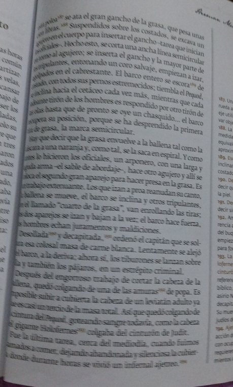 ela'' se ta l gran gancho de la grasa, que pesa unas
u bas.''* Suspendidos sobre los costados, se excava un
ae en el cuerpo para insertar el gancho -tarea que inician
adcales-. Hecho esto, se corta una ancha línea semicircular
as horas    ímo al agujero ; se inserta el gancho y la mayor parte de
comán
e tuantes, entonando un coro salvaje, empiezan a izar
artizar-  opados en el cabrestante. El barco entero se escora''' de
velas. ando, con todos sus pernos estremecidos; tiembla el Pequod. 187. Un
cansar  endina hacia el cetáceo cada vez más, mientras que cada rueda a
aune tirón de los hombres es respondido por otro tirón de eje utili
pajo de ser los  slas hasta que de pronto se oye un chasquido... el barco
ladas
var objé
nmpera su posición, porque se ha desprendido la primera medida
olo su a de grasa, la marca semicircular.
188. La
le que Huy que decir que la grasa envuelve a la ballena tal como la aproxin
equival
1 três scara a una naranja y, como tal, se la saca en espiral. Y como 189. Es
aron mes lo hicieron los oficiales, un arponero, con una larga y costado
inclinar
ados  yuda arma -el sable de abordaje-, hace otro agujero y allí se 190. De
wnz ca el segundo gran aparejo para hacer presa en la grasa. Es decir qu
ado, n tabajo extenuante. Los que izan a proa reanudan su canto,
la piel.
aba a ballena se mœeve, el barco se inclina y otros tripulantes, 191. De
vía el llamado 'cuarto de la grasa', van enrollando las tiras;
decir si
itre s dos aparejos se izan y bajan a la vez; el barco hace fuerza , 192. An rencia
íso s hombres echan juramentos y maldiciones. del buq
ta: Desollada'''' y decapitada 30° ordenó el capitán que se sol- emplez
ua esa colosal masa de carne blanca. Lentamente se alejó para for
el el barco, a la derixa; alhora sí, los tibuzones se lanzan sobre loferne 193. La
la y también los pájaros, en un estrépito criminal. cinturô
Después del engorroso trabajo de cortar la cabeza de la referen
ulena, quedó colgando de uma de las amuras''' de popa. Es bíblico,
asírio N
aposible subúr a cubierta la cabeza de un leviatán adulto ya decapit
te es casí un tencio de la masa total. Así que quedó colgando de So muer
Cintura del Poquod, gotean do sangre ularía, como la cabeza judias ó
igante Holoferes'''' colgaha del cinturón de Judit.
194. Ajer
acción d
Foe la última tarea, cenca del mediodía, cuando fuimos     
anados a comer, dejando abandomada y silenciosa la cubier requierer
donde durame horas se vivió um infernal ajemen 
merios