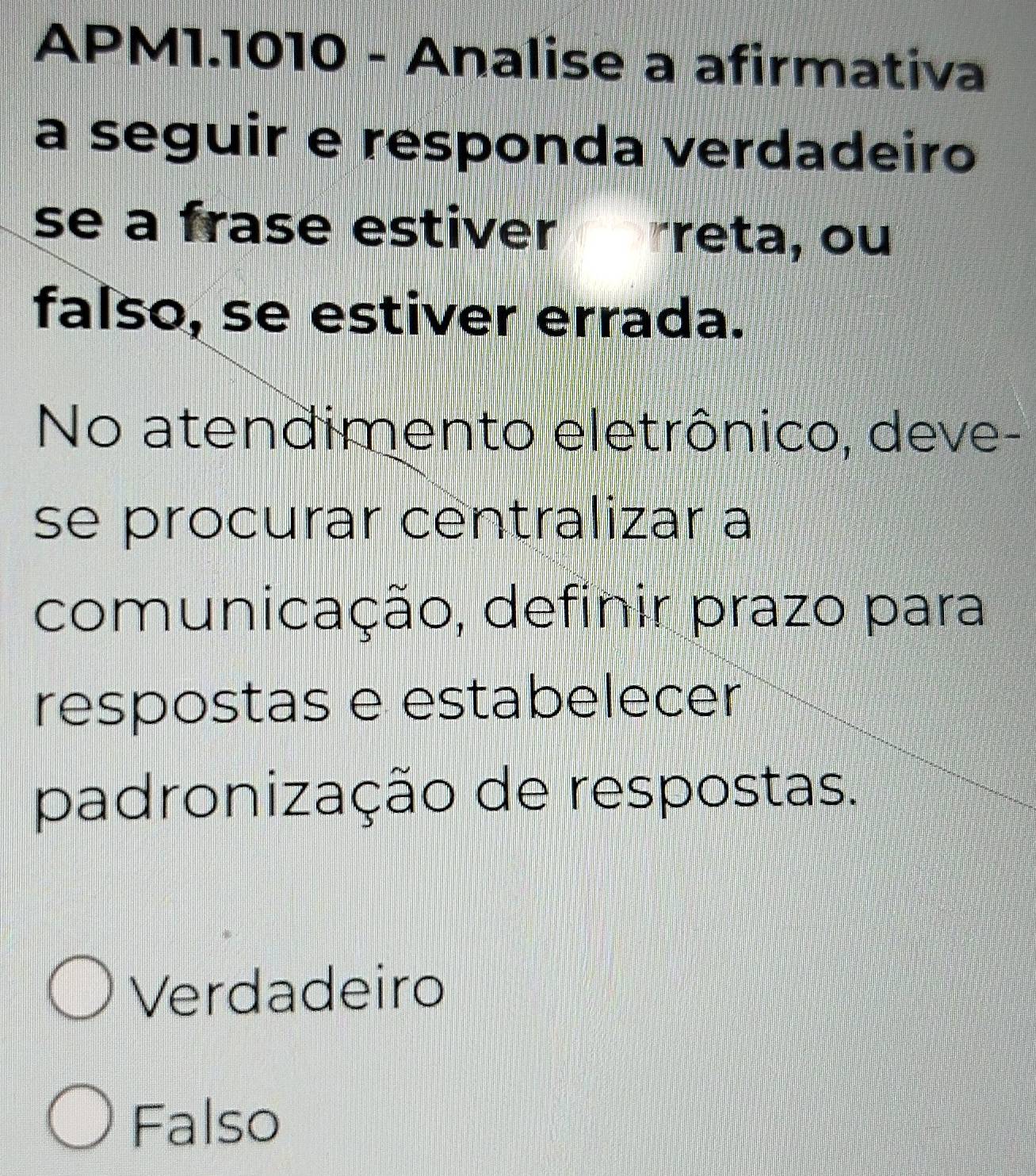 APM1.1010 - Analise a afirmativa
a seguir e responda verdadeiro
se a frase estiver reta, ou
falso, se estiver errada.
No atendimento eletrônico, deve-
se procurar centralizar a
comunicação, definir prazo para
respostas e estabelecer
padronização de respostas.
Verdadeiro
Falso