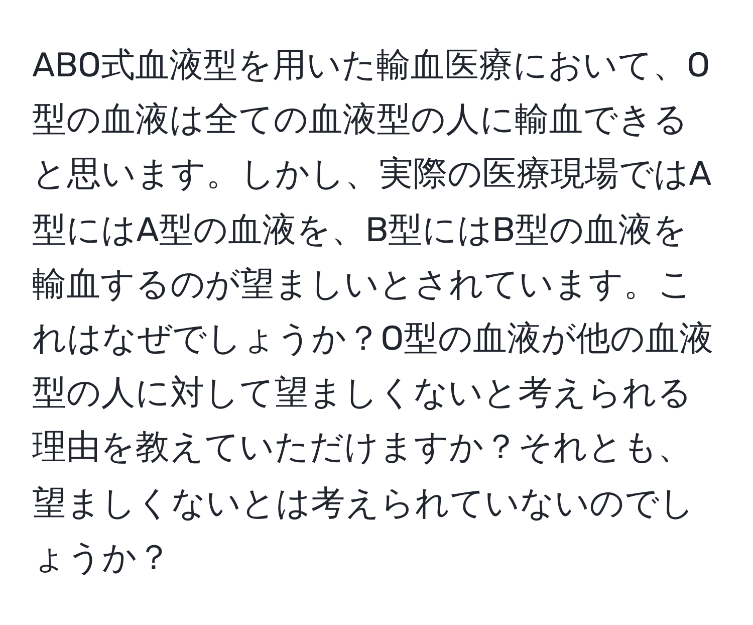 ABO式血液型を用いた輸血医療において、O型の血液は全ての血液型の人に輸血できると思います。しかし、実際の医療現場ではA型にはA型の血液を、B型にはB型の血液を輸血するのが望ましいとされています。これはなぜでしょうか？O型の血液が他の血液型の人に対して望ましくないと考えられる理由を教えていただけますか？それとも、望ましくないとは考えられていないのでしょうか？