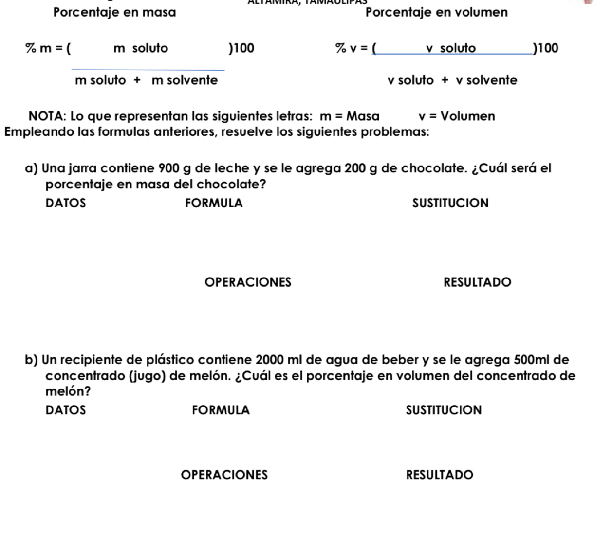 Porcentaje en masa Porcentaje en volumen
% m= ( m soluto ) 100 % v=(_  v soluto_ ) 100
_ 
m soluto + m solvente v soluto + v solvente 
NOTA: Lo que representan las siguientes letras: m=Masa v= Volumen 
Empleando las formulas anteriores, resuelve los siguientes problemas: 
a) Una jarra contiene 900 g de leche y se le agrega 200 g de chocolate. ¿Cuál será el 
porcentaje en masa del chocolate? 
DATOS FORMULA SUSTITUCION 
OPERACIONES RESULTADO 
b) Un recipiente de plástico contiene 2000 ml de agua de beber y se le agrega 500ml de 
concentrado (jugo) de melón. ¿Cuál es el porcentaje en volumen del concentrado de 
melón? 
DATOS FORMULA SUSTITUCION 
OPERACIONES RESULTADO