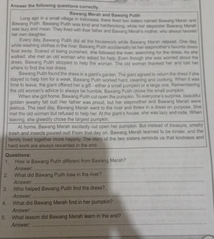 Answer the following questions correctly.
Bawang Merah and Bawang Putih
Long ago in a small village in Indonesia, there lived two sisters named Bawang Merah and
Bawang Putih. Bawang Putih was kind and hardworking, while her stepsister Bawang Merah
was lazy and mean. They lived with their father and Bawang Merah's mother, who always favored
her own daughter.
Every day, Bawang Putih did all the housework while Bawang Merah relaxed. One day,
while washing clothes in the river, Bawang Putih accidentally let her stepmother's favorite dress
float away. Scared of being punished, she followed the river, searching for the dress. As she
walked, she met an old woman who asked for help. Even though she was worried about the
dress, Bawang Putih stopped to help the woman. The old woman thanked her and told her
where to find the lost dress.
Bawang Putih found the dress in a giant's garden. The giant agreed to return the dress if she
stayed to help him for a week. Bawang Putih worked hard, cleaning and cooking. When it was
time to leave, the giant offered her a gift - either a small pumpkin or a large one. Remembering
the old woman's advice to always be humble, Bawang Putih chose the small pumpkin.
When she got home, Bawang Putih cut open the pumpkin. To everyone's surprise, beautiful
golden jewelry fell out! Her father was proud, but her stepmother and Bawang Merah were
jealous. The next day, Bawang Merah went to the river and threw in a dress on purpose. She
met the old woman but refused to help her. At the giant's house, she was lazy and rude. When
leaving, she greedily chose the largest pumpkin.
At home, Bawang Merah excitedly cut open her pumpkin. But instead of treasure, smelly
trash and insects poured out! From that day on, Bawang Merah learned to be kinder, and the
family lived together more happily. The story of the two sisters reminds us that kindness and
hard work are always rewarded in the end.
Questions:
1. How is Bawang Putih different from Bawang Merah?
Answer:
_
2. What did Bawang Putih lose in the river?
Answer:
_
3. Who helped Bawang Putih find the dress?
Answer:
_
4. What did Bawang Merah find in her pumpkin?
Answer:
_
5.  What lesson did Bawang Merah learn in the end?
Answer:
_