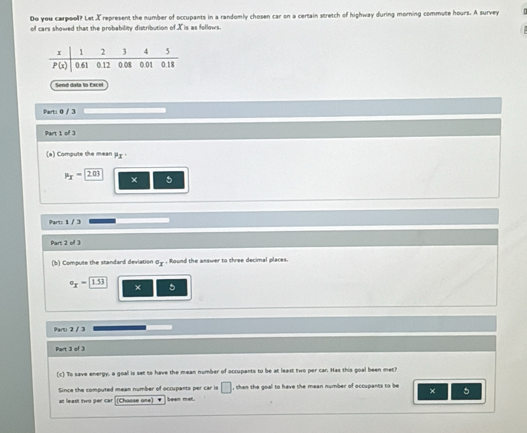 Do you carpool? Let Xrepresent the number of occupants in a randomly chosen car on a certain stretch of highway during morning commute hours. A survey
of cars showed that the probability distribution of X is as follows.
Send data to Excel
Part: 0 / 3
Part 1 of 3
(a) Compute the mean μx ·
mu _X=2.03
5
Part: 1 / 3
Part 2 of 3
(b) Compute the standard deviation°x. Round the answer to three decimal places.
sigma _X=1.53 × 5
Part: 2 / 3
Part 3 of 3
(c) To save energy, a goal is set to have the mean number of occupants to be at least two per car. Has this goal been met?
Since the computed mean number of occupants per car is □ , then the goal to have the mean number of occupants to be
× 5
at least two per car (Choase one) been met.