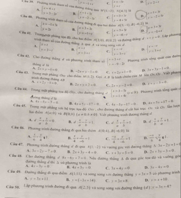  y=-1+t C. beginarrayl x=-3r y=tendarray. D. beginarrayl y=2+tendarray.
Cầu 39. Phương trình tham số của đường thăng qua V beginarrayl x=1+5t y=-2-3tendarray. (1,-2),N(4:3) là beginarrayl x=1+3t y=-2+5tendarray.
A. beginarrayl x=4+t y=3-2tendarray. B. C. beginarrayl x=3+3t y=4+5tendarray. D.
Câu 40. Phương trình tham số của đường thắng đi qua hai điệm A(3,-1),B(-6,2) lā
A. beginarrayl x=-1+3r y=2rendarray. B. beginarrayl x=3+3t y=-1-tendarray. C. beginarrayl x=3+3t y=-6-tendarray. D. beginarrayl x=3+3t y=-1+tendarray.
Câu 41. Trong mặt pháng tọa độ, cho hai điểm A(3;0),B(0;2) và đường thắng d x+y=0. Lập phương
trinh tham số của đường thắng A qua A và song song với d
A. beginarrayl x=t y=3-tendarray. B. beginarrayl x=1 y=3+tendarray. C. beginarrayl x=-t y=3-tendarray. D. beginarrayl r=-r y=3+tendarray.
Câu 42. Cho đường thắng đ có phương trình tham số beginarrayl x=5+t s=-9-2tendarray. Phương trình tổng quát của đườn
thāng là
A. 2x+y-1=0. B. -2x+y-1=0. C. x+2y+1=0. D. 2x+3y-1=0.
Cầu 43. Trong mặt pháng Oxy cho điệm M(1:2) Gọi A. B là hình chiều của M linOx,Oy. Viết phươn
trình đường thăng AB .
A. x+2y-1=0. B. 2x+y+2=0. C. 2x+y-2=0. D. x+y-3=0.
Câu 44, Trong mặt pháng tọa độ Oxy, cho đường tháng đ beginarrayl x=3-5t y=1+4tendarray. (t∈ R). Phương trình tổng quát c
đường thǎng 7 là
A. 4x-5y-7=0. B. 4x+5y-17=0. C. 4x-5y-17=0.. D. 4x+5y+17=0.
Câu 45, Trong mặt phẳng với hệ trục tọa độ Oxy , cho đường tháng đ cát hai trục Ox và Oy lần lượt
hai điệm A(a:0) và B(0;b)(a!= 0;b!= 0) Viết phương trình đường thắng đ.
A. d: x/a + y/b =0. B. d: x/a - y/b =1. C. d: x/a + y/b =1. D. d: x/b + v/a =1...
Câu 46, Phương trình đường thắng đi qua hai điệm A(0:4).B(-6:0) lá:
A.  x/6 - y/4 =1. B.  x/4 + y/-6 =1 C.  (-x)/4 + y/-6 =1. D.  (-x)/6 /  y/4 *1.
Câu 47, Phương trình đướng thắng ơ đi qua 4(1;-2) và vuởng góc với đường thăng △ :3x-2y+1=0
A. 3x-2y-7=0. B. 2x+3y+4=0 C. x+3y+5=0. D. 2x+3y-3=0.
Câu 48. Cho đường tháng d 8x-6y+7=0. Nếu đường thắng △ d_1 qua góc tọa độ và vuỡng gỏc
đường tháng d thì A có phương trình là
A. 4x-3y=0. B. 4x+3y=0 C. 3x+4y=0. D. 3x-4y=0.
Câu 49. Đường thắng đi qua điểm A(1:11) và song song với đường thắng y=3x+5 có phương trình
A. y=3x+11. B. y=(-3x+14) C. y=3x+8. D. v=x+10.
Câu 50, Lập phương trình đường đi qua A(2,5) và song song với đường thăng (đ) y=3x+4.