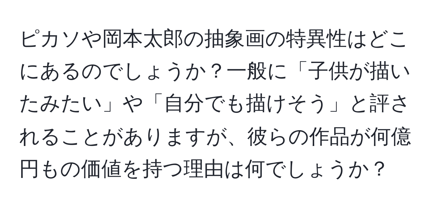 ピカソや岡本太郎の抽象画の特異性はどこにあるのでしょうか？一般に「子供が描いたみたい」や「自分でも描けそう」と評されることがありますが、彼らの作品が何億円もの価値を持つ理由は何でしょうか？