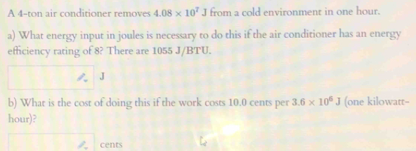 A 4-ton air conditioner removes 4.08* 10^7J from a cold environment in one hour. 
a) What energy input in joules is necessary to do this if the air conditioner has an energy 
effciency rating of 8? There are 1055 J/BTU. 
J 
b) What is the cost of doing this if the work costs 10.0 cents per 3.6* 10^6J (one kilowatt-
hour)? 
cents