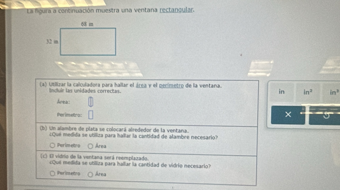 La figura a continuación muestra una ventana rectangular,
(a) Utilizar la calculadora para hallar el área y el perímetro de la ventana.
Incluir las unidades correctas.
in in^2 in^3
Área:
Perimetro: ×
(b) Un alambre de plata se colocará alrededor de la ventana.
¿Que medida se utiliza para hallar la cantidad de alambre necesario?
Perimetro Área
(c) El vidrio de la ventana será reemplazado.
¿Que medida se utiliza para hallar la cantidad de vidrio necesario?
Perimetro Área