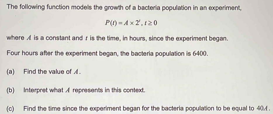 The following function models the growth of a bacteria population in an experiment,
P(t)=A* 2^t, t≥ 0
where A is a constant and t is the time, in hours, since the experiment began. 
Four hours after the experiment began, the bacteria population is 6400. 
(a) Find the value of A. 
(b) Interpret what A represents in this context. 
(c) Find the time since the experiment began for the bacteria population to be equal to 404.