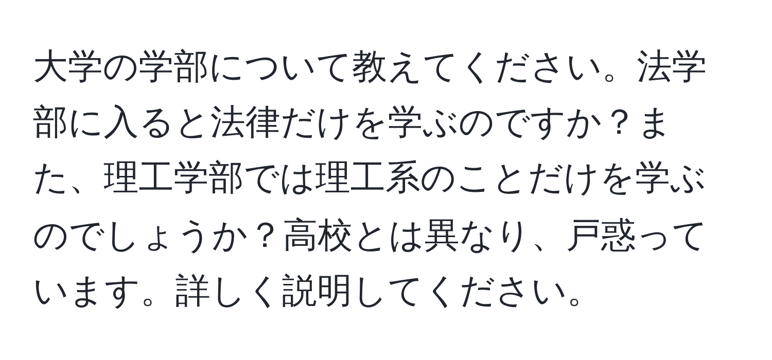 大学の学部について教えてください。法学部に入ると法律だけを学ぶのですか？また、理工学部では理工系のことだけを学ぶのでしょうか？高校とは異なり、戸惑っています。詳しく説明してください。