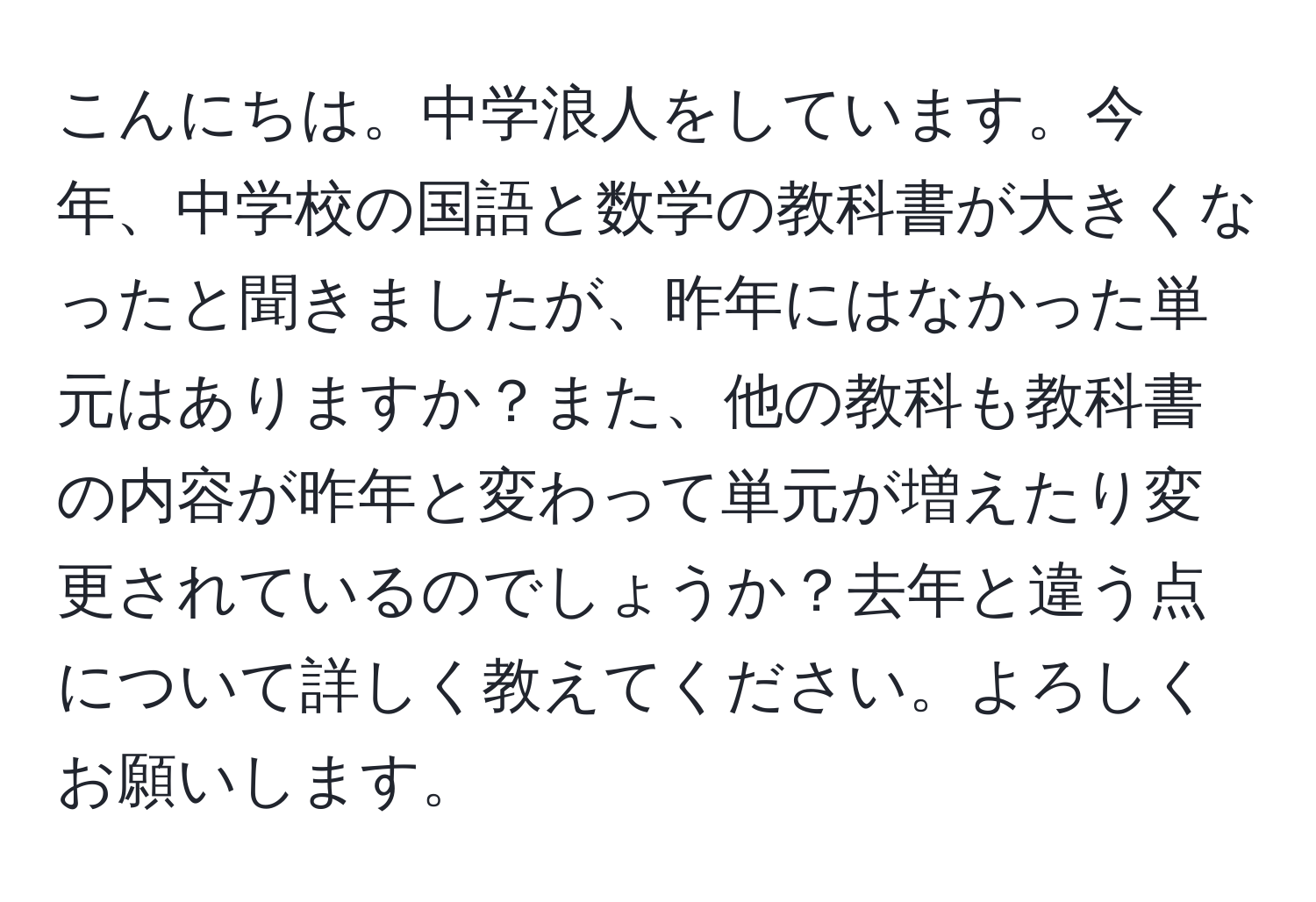 こんにちは。中学浪人をしています。今年、中学校の国語と数学の教科書が大きくなったと聞きましたが、昨年にはなかった単元はありますか？また、他の教科も教科書の内容が昨年と変わって単元が増えたり変更されているのでしょうか？去年と違う点について詳しく教えてください。よろしくお願いします。