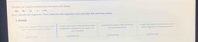 Consider the sequence whose first five terms are shown.
192 , 48 , 12 , 3 , 0.75 ,
First, classify the sequence. Then, describe the sequence and calculate the next two terms.
1. Classify
is each term equal to the previous term is each term equal to the previous term ls each term equal to the sum of the Is each term equal to the previous term
plus or minus the same number? multiplied or divided by the same non- zere constant? previous two terms? plus a regularly increasing amount?
(optional tab) optional tab] (optional tab| [0ptional sab)