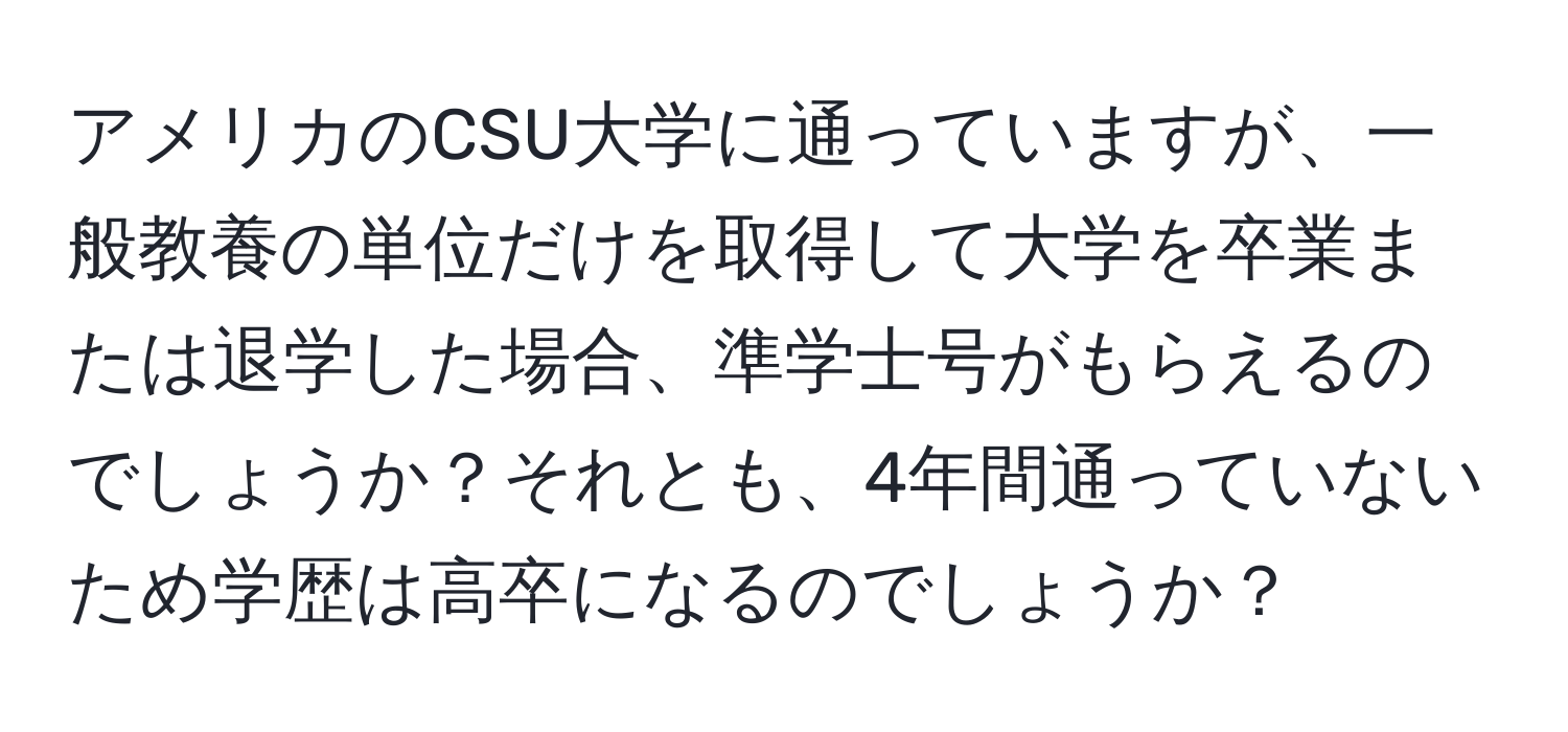 アメリカのCSU大学に通っていますが、一般教養の単位だけを取得して大学を卒業または退学した場合、準学士号がもらえるのでしょうか？それとも、4年間通っていないため学歴は高卒になるのでしょうか？