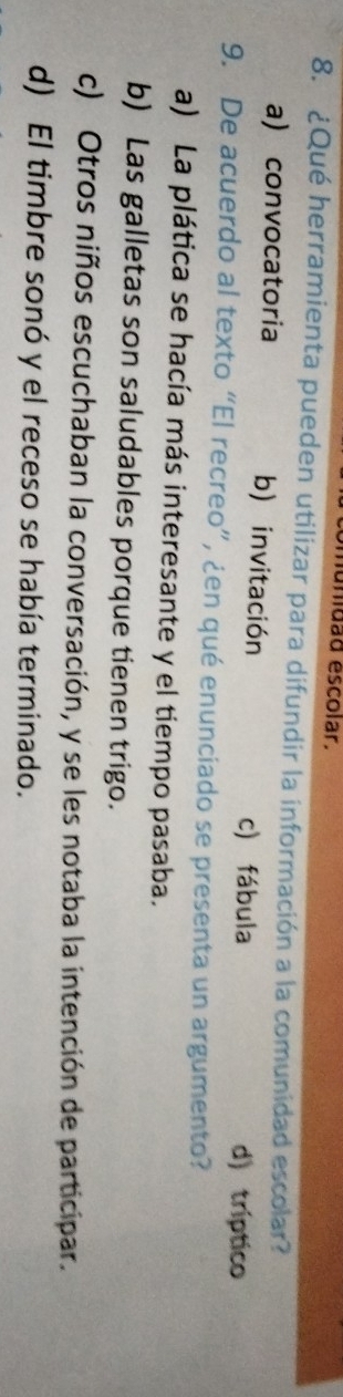 unidad escolar.
8. ¿Qué herramienta pueden utilizar para difundir la información a la comunidad escolar?
a) convocatoria b) invitación d) tríptico
c) fábula
9. De acuerdo al texto “El recreo”, ¿en qué enunciado se presenta un argumento?
a) La plática se hacía más interesante y el tiempo pasaba.
b) Las galletas son saludables porque tienen trigo.
c) Otros niños escuchaban la conversación, y se les notaba la intención de participar.
d) El timbre sonó y el receso se había terminado.