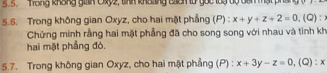 Trong không gian Oxy2, tình khoảng cách lừ gọc loạ dộ dên mạt pháng
5.6. Trong không gian Oxyz, cho hai mặt phẳng (P) : x+y+z+2=0 ,(Q):×
Chứng minh rằng hai mặt phẳng đã cho song song với nhau và tính kh
hai mặt phẳng đó.
5.7. Trong không gian Oxyz, cho hai mặt phẳng (P) : x+3y-z=0 ,(Q): x