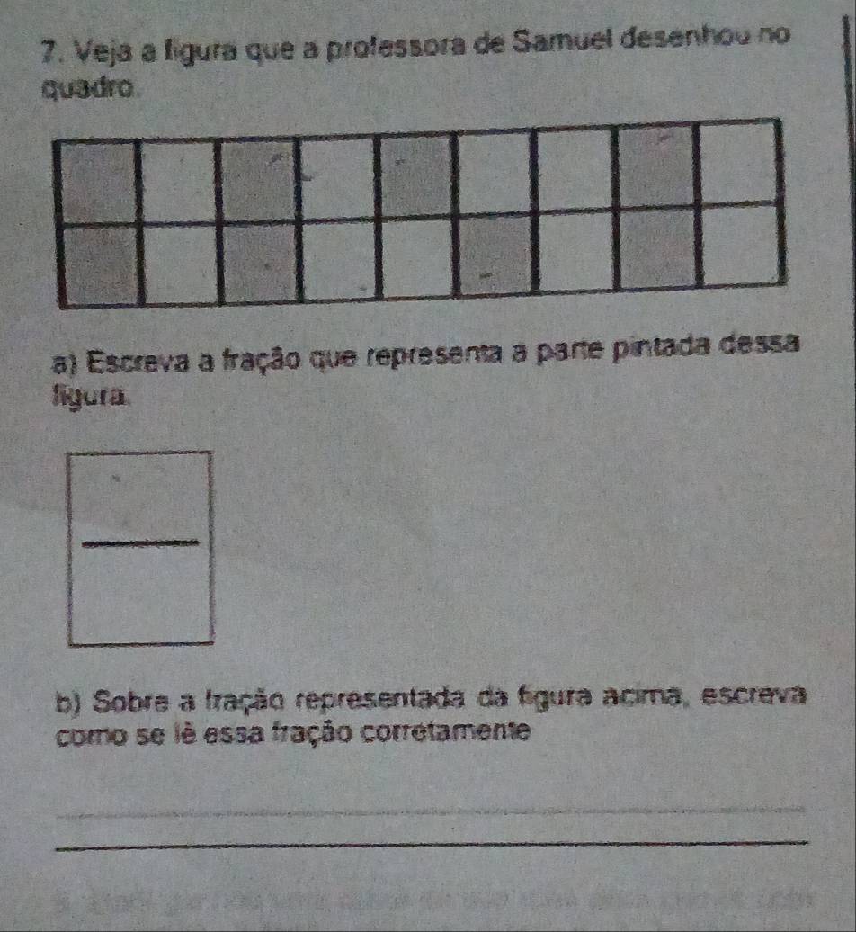 Veja a ligura que a professora de Samuel desenhou no 
quadro 
a) Escreva a fração que representa a parte pintada dessa 
figura. 
_ 
b) Sobre a fração representada da figura acima, escreva 
como se lê essa fração corretamente 
_ 
_