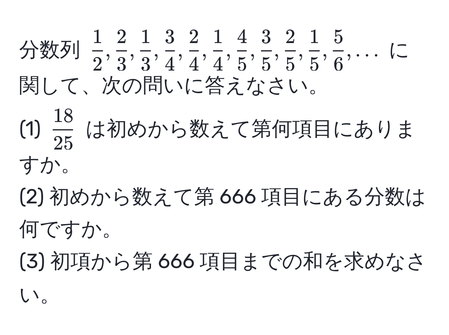 分数列 (  1/2 ,  2/3 ,  1/3 ,  3/4 ,  2/4 ,  1/4 ,  4/5 ,  3/5 ,  2/5 ,  1/5 ,  5/6 , ... ) に関して、次の問いに答えなさい。  
(1) (  18/25  ) は初めから数えて第何項目にありますか。  
(2) 初めから数えて第 666 項目にある分数は何ですか。  
(3) 初項から第 666 項目までの和を求めなさい。