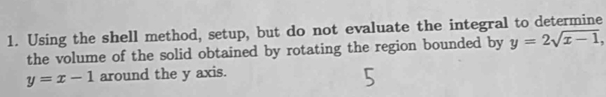 Using the shell method, setup, but do not evaluate the integral to determine
the volume of the solid obtained by rotating the region bounded by y=2sqrt(x-1),
y=x-1 around the y axis.