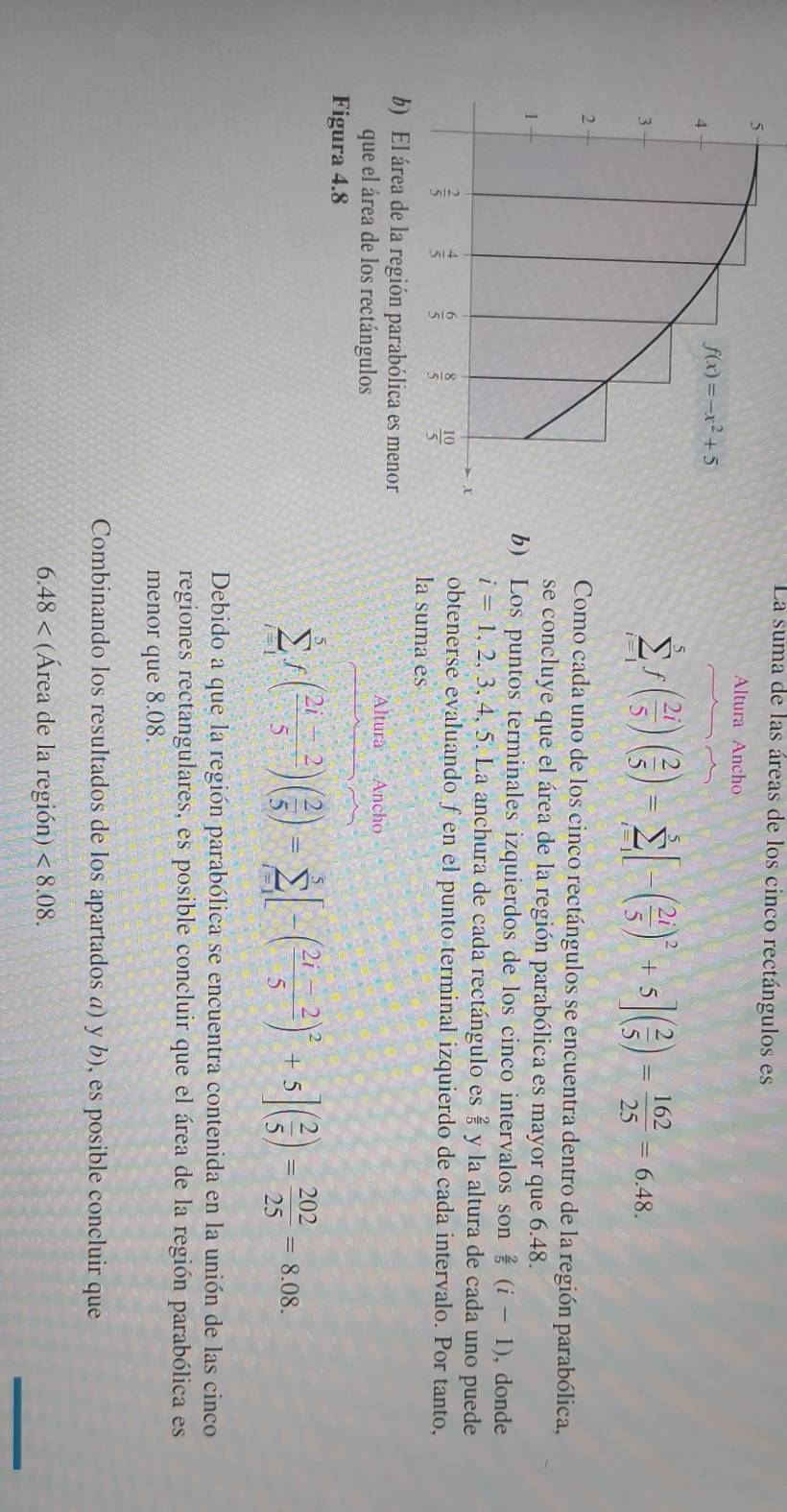 La suma de las áreas de los cinco rectángulos es
Altura Ancho
sumlimits _(i=1)^5f( 2i/5 )( 2/5 )=sumlimits _(i=1)^5[-( 2i/5 )^2+5]( 2/5 )= 162/25 =6.48.
Como cada uno de los cinco rectángulos se encuentra dentro de la región parabólica,
se concluye que el área de la región parabólica es mayor que 6.48.
b) Los puntos terminales izquierdos de los cinco intervalos son  2/5 (i-1) , donde
i=1,2,3,4,5.. La anchura de cada rectángulo es  2/5  y la altura de cada uno puede
obtenerse evaluando fen el punto terminal izquierdo de cada intervalo. Por tanto,
la suma es
Altura Ancho
que el área de los rectángulos
Figura 4.8
sumlimits _(i=1)^5f( (2i-2)/5 )( 2/5 )=sumlimits _(i=1)^5[-( (2i-2)/5 )^2+5]( 2/5 )= 202/25 =8.08.
Debido a que la región parabólica se encuentra contenida en la unión de las cinco
regiones rectangulares, es posible concluir que el área de la región parabólica es
menor que 8.08.
Combinando los resultados de los apartados a) y b), es posible concluir que
6.48 (Área de la región) <8.08.