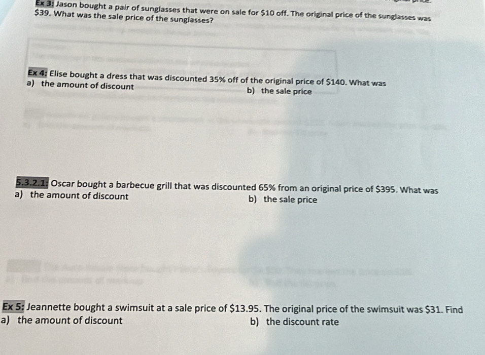 Ex 3: Jason bought a pair of sunglasses that were on sale for $10 off. The original price of the sunglasses was
$39. What was the sale price of the sunglasses?
Ex 4: Elise bought a dress that was discounted 35% off of the original price of $140. What was
a) the amount of discount b) the sale price
5.3.2.1: Oscar bought a barbecue grill that was discounted 65% from an original price of $395. What was
a) the amount of discount b) the sale price
Ex 5: Jeannette bought a swimsuit at a sale price of $13.95. The original price of the swimsuit was $31. Find
a) the amount of discount b) the discount rate