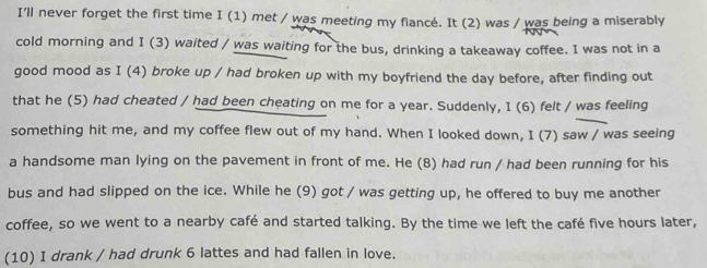 I'll never forget the first time I(1) met / was meeting my flancé. It (2) was / was being a miserably 
cold morning and I (3) waited / was waiting for the bus, drinking a takeaway coffee. I was not in a 
good mood as I(4 broke up / had broken up with my boyfriend the day before, after finding out 
that he (5) had cheated / had been cheating on me for a year. Suddenly, I (6) felt / was feeling 
something hit me, and my coffee flew out of my hand. When I looked down, I (7) saw / was seeing 
a handsome man lying on the pavement in front of me. He (8) had run / had been running for his 
bus and had slipped on the ice. While he (9) got / was getting up, he offered to buy me another 
coffee, so we went to a nearby café and started talking. By the time we left the café five hours later, 
(10) I drank / had drunk 6 lattes and had fallen in love.