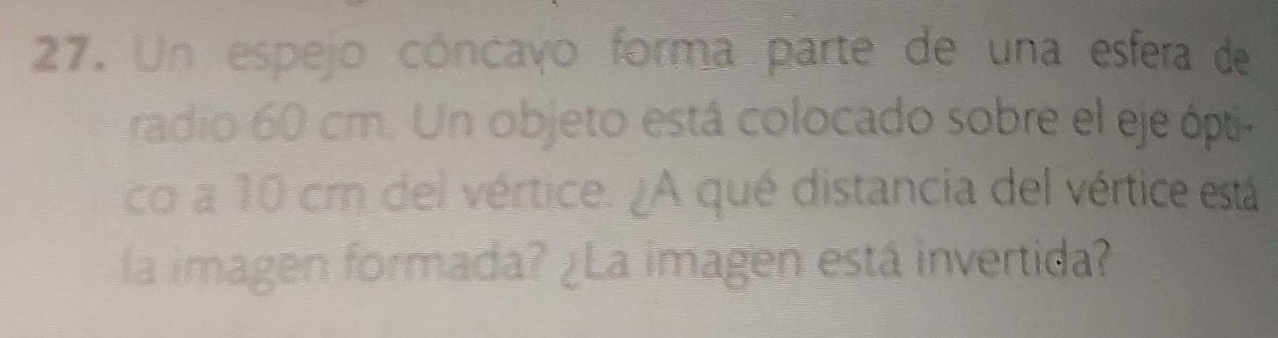 Un espejo cóncayo forma parte de una esfera de 
radio 60 cm. Un objeto está colocado sobre el eje ópti- 
co a 10 cm del vértice. ¿A qué distancia del vértice está 
la imagen formada? ¿La imagen está invertida?