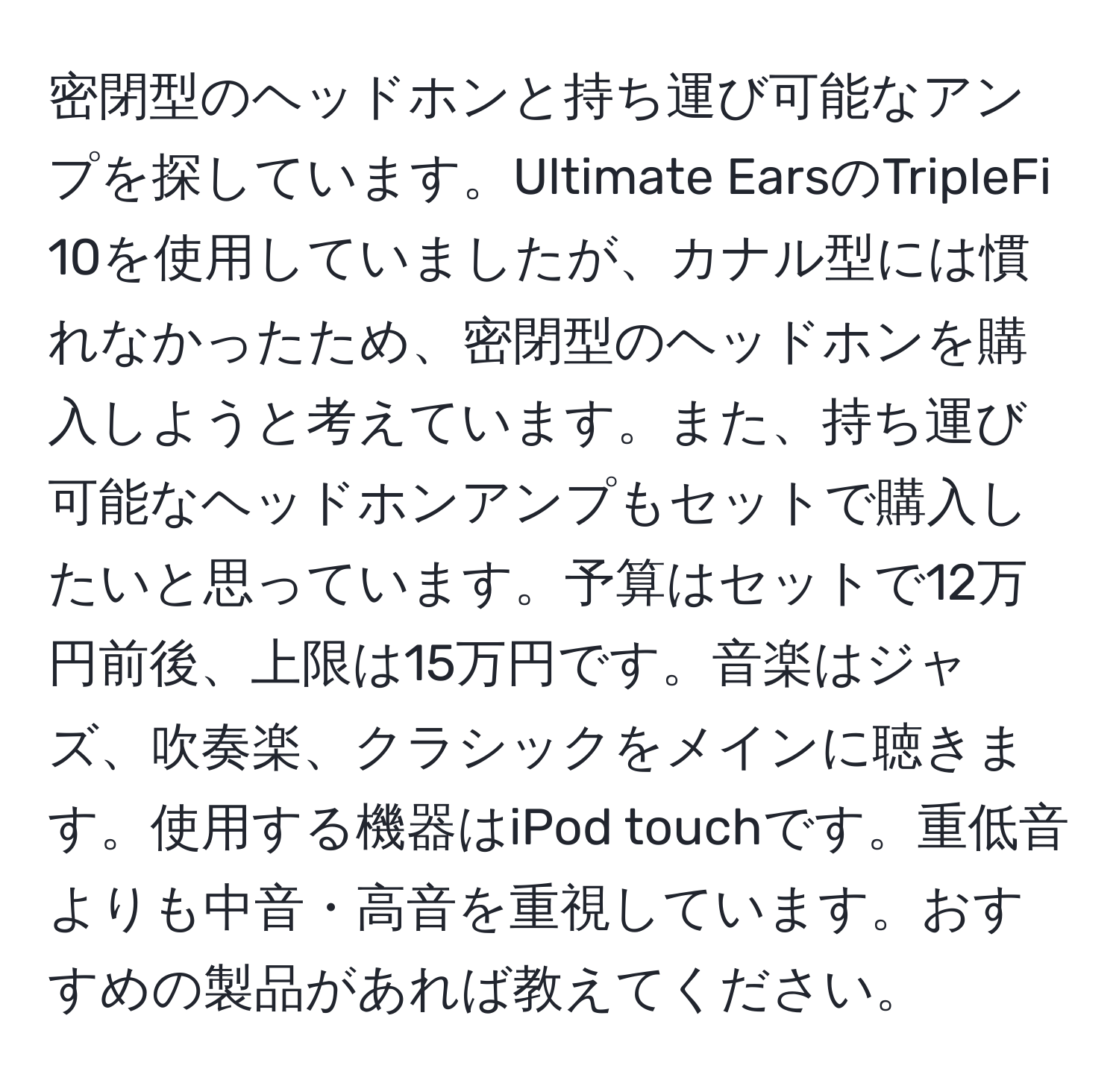 密閉型のヘッドホンと持ち運び可能なアンプを探しています。Ultimate EarsのTripleFi 10を使用していましたが、カナル型には慣れなかったため、密閉型のヘッドホンを購入しようと考えています。また、持ち運び可能なヘッドホンアンプもセットで購入したいと思っています。予算はセットで12万円前後、上限は15万円です。音楽はジャズ、吹奏楽、クラシックをメインに聴きます。使用する機器はiPod touchです。重低音よりも中音・高音を重視しています。おすすめの製品があれば教えてください。