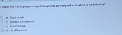 ESTION 9 of 10: Employee recognition systems are designed to do which of the following?
a) Boost morale
b) Highlight achievement
c) Lower turnover
d) All of the above