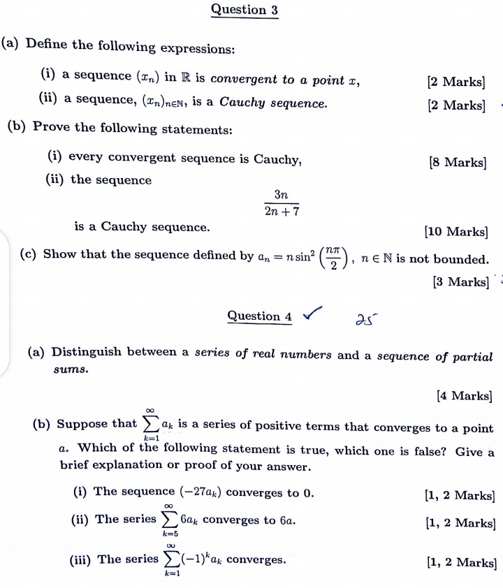 Define the following expressions: 
(i) a sequence (x_n) in R is convergent to a point x, [2 Marks] 
(ii) a sequence, (x_n), n∈ N , is a Cauchy sequence. [2 Marks] 
(b) Prove the following statements: 
(i) every convergent sequence is Cauchy, [8 Marks] 
(ii) the sequence
 3n/2n+7 
is a Cauchy sequence. [10 Marks] 
(c) Show that the sequence defined by a_n=nsin^2( nπ /2 ), n∈ N is not bounded. 
[3 Marks] 
Question 4 
(a) Distinguish between a series of real numbers and a sequence of partial 
sums. 
[4 Marks] 
(b) Suppose that sumlimits _(k=1)^(∈fty)a_k is a series of positive terms that converges to a point 
a. Which of the following statement is true, which one is false? Give a 
brief explanation or proof of your answer. 
(i) The sequence (-27a_k) converges to 0. [1, 2 Marks] 
(ii) The series sumlimits _(k=5)^(∈fty)6a_k converges to 6a. [1, 2 Marks] 
(iii) The series sumlimits _(k=1)^(∈fty)(-1)^ka_k converges. [1, 2 Marks]