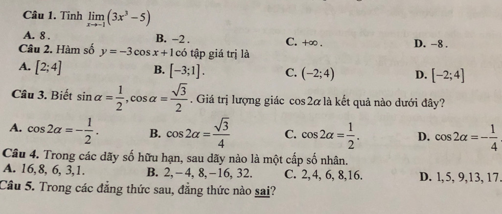 Tinh limlimits _xto -1(3x^3-5)
A. 8. B. −2. C. +∞. D. -8.
Câu 2. Hàm số y=-3cos x+1co tập giá trị là
A. [2;4] B. [-3;1]. C. (-2;4) [-2;4]
D.
Câu 3. Biết sin alpha = 1/2 , cos alpha = sqrt(3)/2 . Giá trị lượng giác cos 2alpha là kết quả nào dưới đây?
A. cos 2alpha =- 1/2 . B. cos 2alpha = sqrt(3)/4  C. cos 2alpha = 1/2 . cos 2alpha =- 1/4 
D.
Câu 4. Trong các dãy số hữu hạn, sau dãy nào là một cấp số nhân.
A. 16, 8, 6, 3, 1. B. 2, −4, 8, −16. 32 C. 2, 4, 6, 8, 16. D. l, 5, 9, 13, 17.
Câu 5. Trong các đẳng thức sau, đẳng thức nào sai?