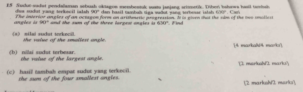 Sudut-sudut pendalaman sebuah oktagon membentuk suatu janjang aritmetik. Diberi bahawa hasil tambah 
dua sudut yang terkecil ialah 90° dan hasil tambah tiga sudut yang terbesar ialah 630°. Cari 
The interior angles of an octagon form an arithmetic progression. It is given that the sum of the two smallest 
angles is 90° and the sum of the three largest angles is 630°. Find 
(a) nilai sudut terkecil. 
the value of the smallest angle. 
[4 markah/4 marks] 
(b) nilai sudut terbesar. 
the value of the largest angle. 
[2 markahl2 marks] 
(c) hasil tambah empat sudut yang terkecil. 
the sum of the four smallest angles. 
[2 markahl2 marks]