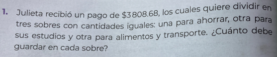 Julieta recibió un pago de $3808.68, los cuales quiere dividir en 
tres sobres con cantidades iguales: una para ahorrar, otra para 
sus estudios y otra para alimentos y transporte. ¿Cuánto debe 
guardar en cada sobre?