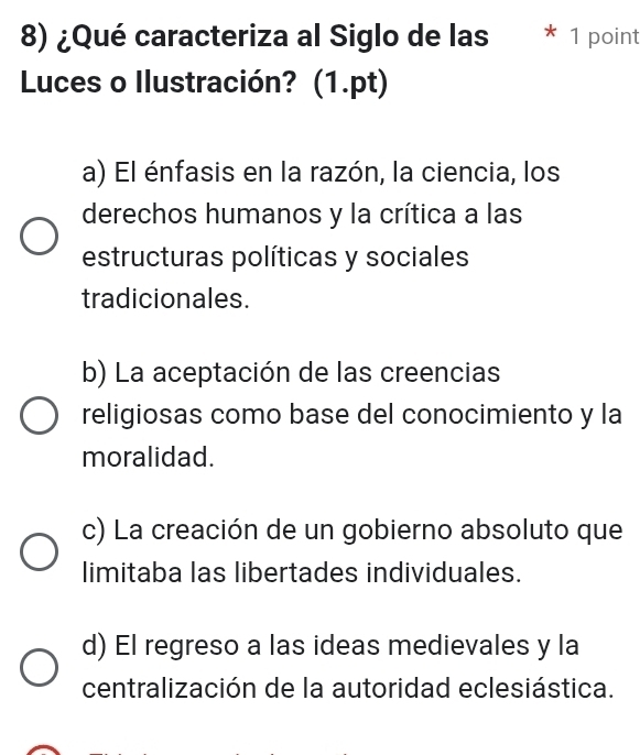 ¿Qué caracteriza al Siglo de las * 1 point
Luces o Ilustración? (1.pt)
a) El énfasis en la razón, la ciencia, los
derechos humanos y la crítica a las
estructuras políticas y sociales
tradicionales.
b) La aceptación de las creencias
religiosas como base del conocimiento y la
moralidad.
c) La creación de un gobierno absoluto que
limitaba las libertades individuales.
d) El regreso a las ideas medievales y la
centralización de la autoridad eclesiástica.