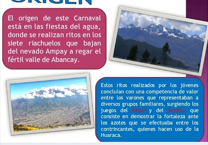 El origen de este Carnaval 
está en las fiestas del agua, 
donde se realizan ritos en los 
siete riachuelos que bajan 
del nevado Ampay a regar el 
fértil valle de Abancay. 
Estos ritos realizados por los jóvenes 
concluían con una competencia de valor 
entre los varones que representaban a 
diversos grupos familiares, surgiendo los 
juegos del Paqui y del Sejollo, que 
consiste en demostrar la fortaleza ante 
los azotes que se efectuaba entre los 
contrincantes, quienes hacen uso de la 
Huaraca.